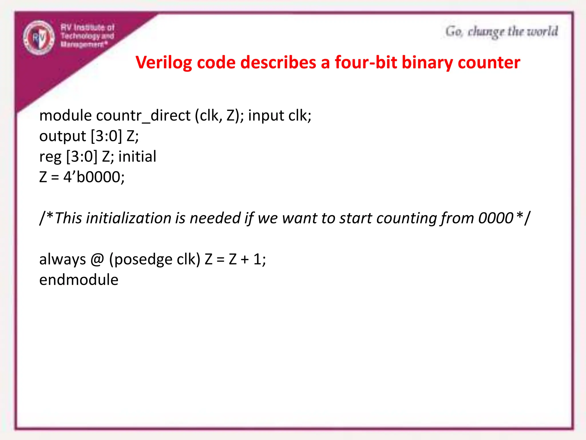module countr_direct (clk, Z); input clk;
output [3:0] Z;
reg [3:0] Z; initial
Z = 4’b0000;
/*This initialization is needed if we want to start counting from 0000*/
always @ (posedge clk) Z = Z + 1;
endmodule
Verilog code describes a four-bit binary counter
 