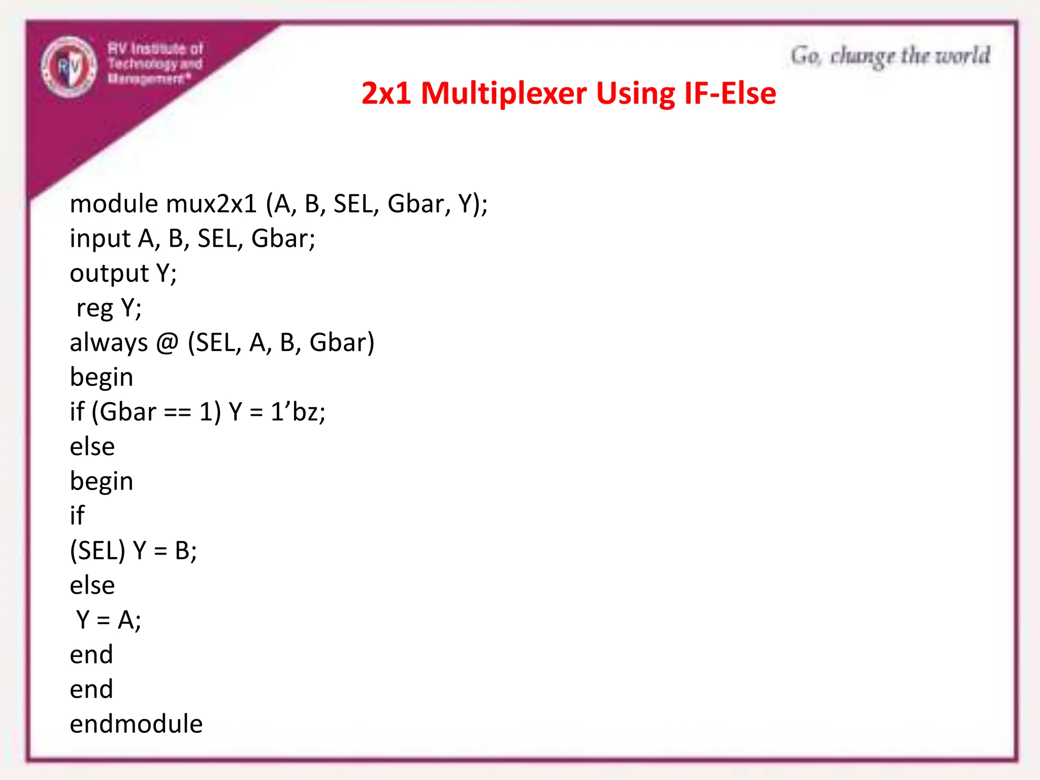 module mux2x1 (A, B, SEL, Gbar, Y);
input A, B, SEL, Gbar;
output Y;
reg Y;
always @ (SEL, A, B, Gbar)
begin
if (Gbar == 1) Y = 1’bz;
else
begin
if
(SEL) Y = B;
else
Y = A;
end
end
endmodule
2x1 Multiplexer Using IF-Else
 