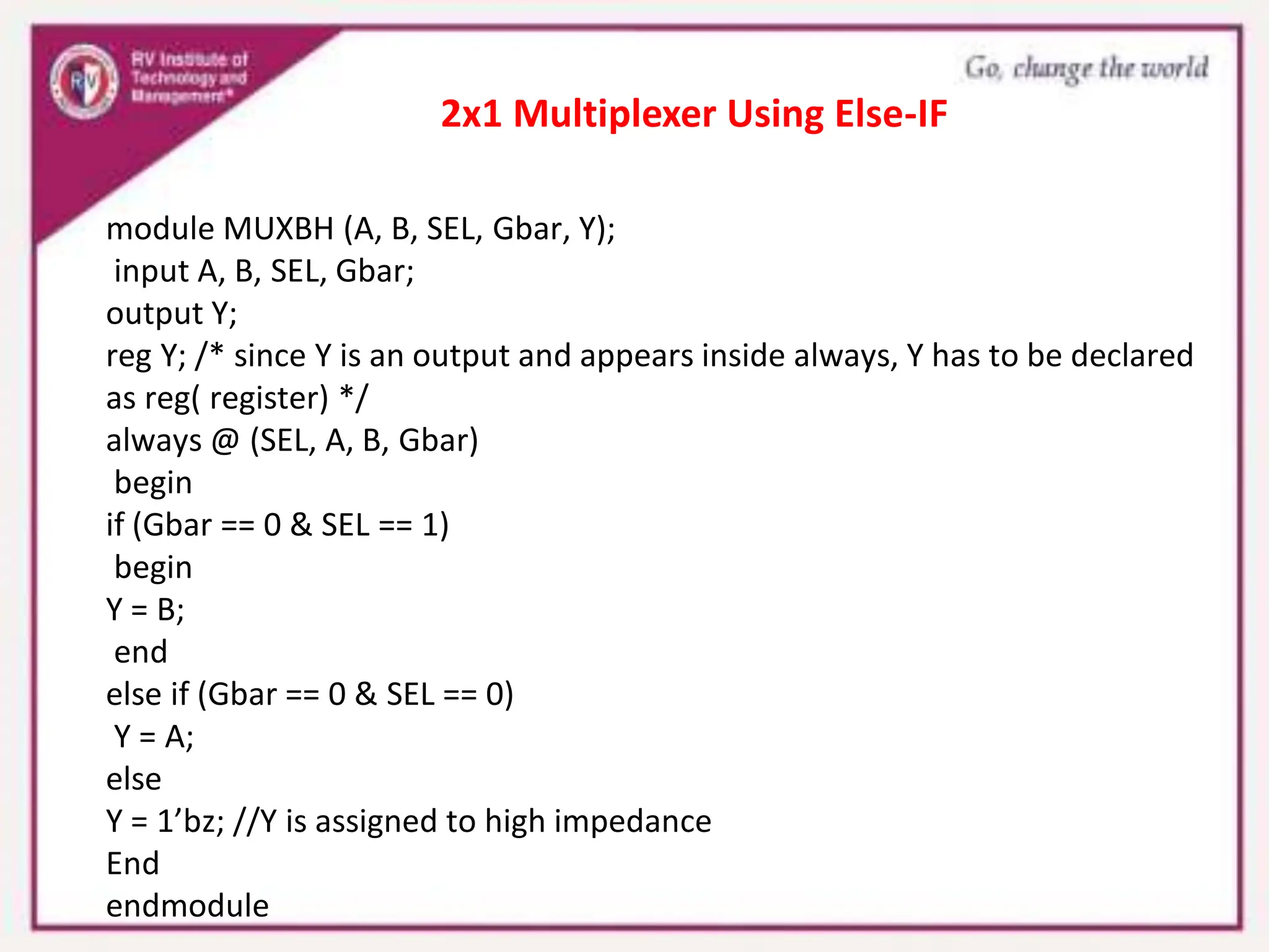module MUXBH (A, B, SEL, Gbar, Y);
input A, B, SEL, Gbar;
output Y;
reg Y; /* since Y is an output and appears inside always, Y has to be declared
as reg( register) */
always @ (SEL, A, B, Gbar)
begin
if (Gbar == 0 & SEL == 1)
begin
Y = B;
end
else if (Gbar == 0 & SEL == 0)
Y = A;
else
Y = 1’bz; //Y is assigned to high impedance
End
endmodule
2x1 Multiplexer Using Else-IF
 
