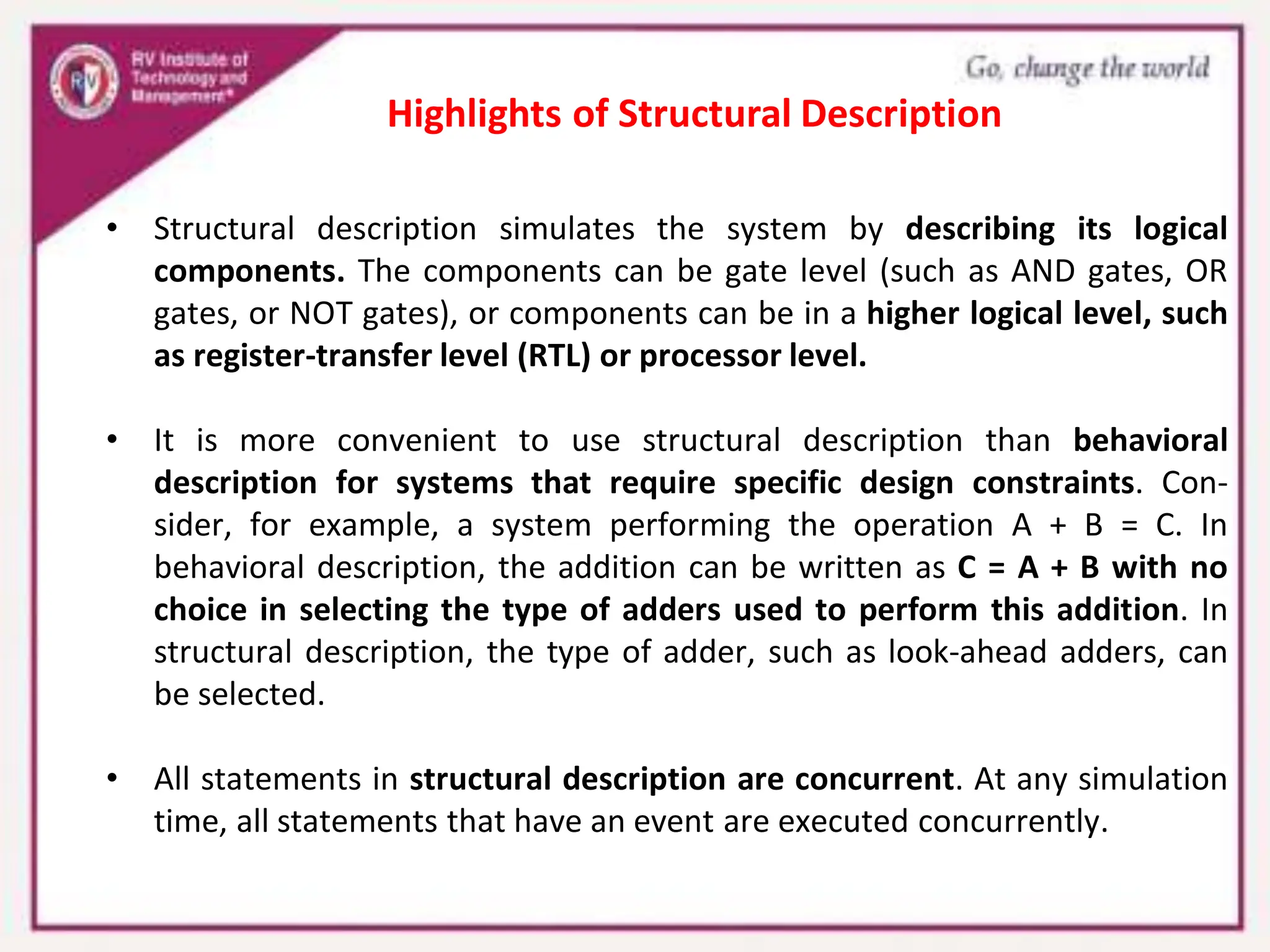 • Structural description simulates the system by describing its logical
components. The components can be gate level (such as AND gates, OR
gates, or NOT gates), or components can be in a higher logical level, such
as register-transfer level (RTL) or processor level.
• It is more convenient to use structural description than behavioral
description for systems that require specific design constraints. Con-
sider, for example, a system performing the operation A + B = C. In
behavioral description, the addition can be written as C = A + B with no
choice in selecting the type of adders used to perform this addition. In
structural description, the type of adder, such as look-ahead adders, can
be selected.
• All statements in structural description are concurrent. At any simulation
time, all statements that have an event are executed concurrently.
Highlights of Structural Description
 