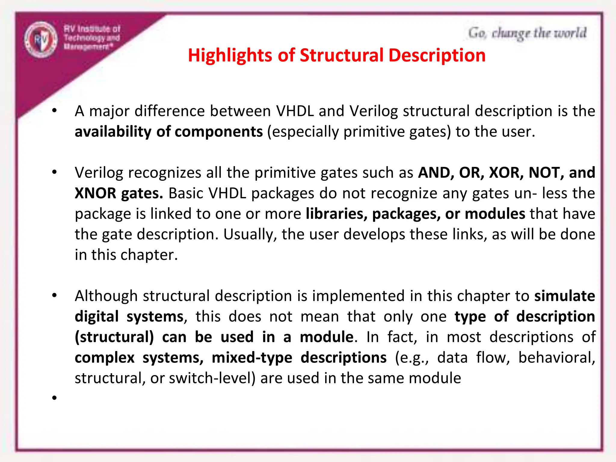 • A major difference between VHDL and Verilog structural description is the
availability of components (especially primitive gates) to the user.
• Verilog recognizes all the primitive gates such as AND, OR, XOR, NOT, and
XNOR gates. Basic VHDL packages do not recognize any gates un- less the
package is linked to one or more libraries, packages, or modules that have
the gate description. Usually, the user develops these links, as will be done
in this chapter.
• Although structural description is implemented in this chapter to simulate
digital systems, this does not mean that only one type of description
(structural) can be used in a module. In fact, in most descriptions of
complex systems, mixed-type descriptions (e.g., data flow, behavioral,
structural, or switch-level) are used in the same module
•
Highlights of Structural Description
 