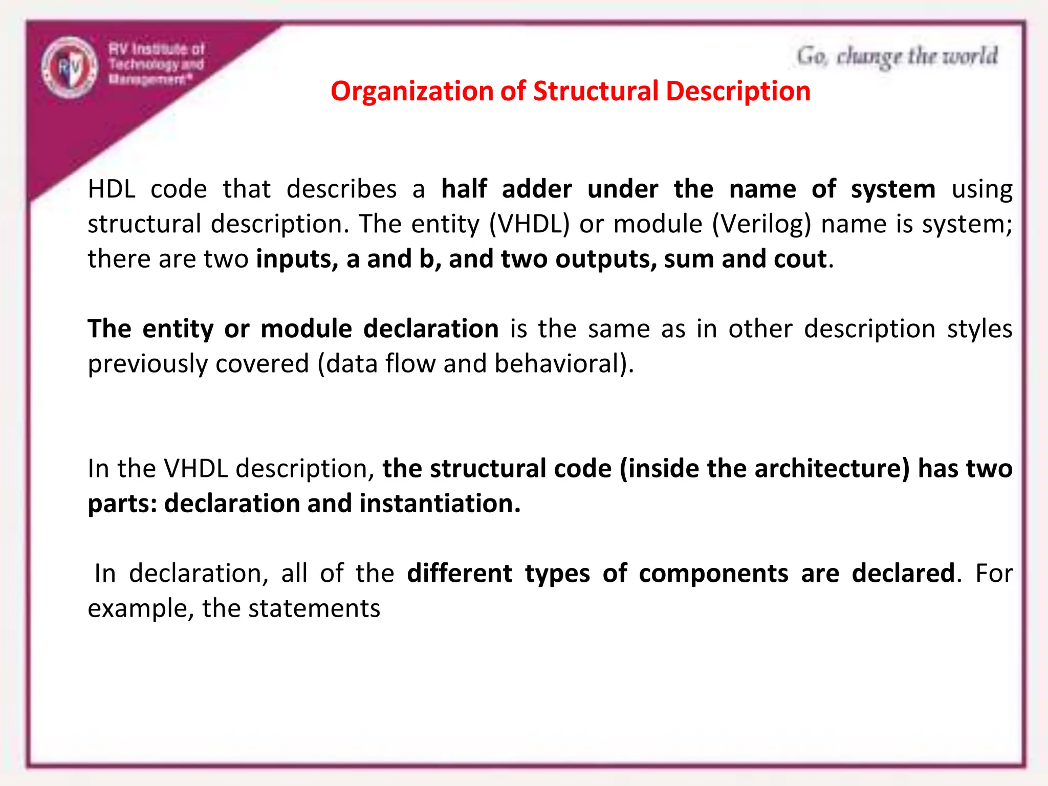 HDL code that describes a half adder under the name of system using
structural description. The entity (VHDL) or module (Verilog) name is system;
there are two inputs, a and b, and two outputs, sum and cout.
The entity or module declaration is the same as in other description styles
previously covered (data flow and behavioral).
In the VHDL description, the structural code (inside the architecture) has two
parts: declaration and instantiation.
In declaration, all of the different types of components are declared. For
example, the statements
Organization of Structural Description
 