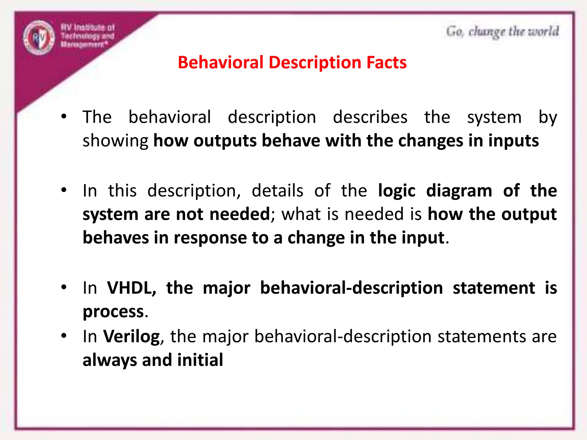 • The behavioral description describes the system by
showing how outputs behave with the changes in inputs
• In this description, details of the logic diagram of the
system are not needed; what is needed is how the output
behaves in response to a change in the input.
• In VHDL, the major behavioral-description statement is
process.
• In Verilog, the major behavioral-description statements are
always and initial
Behavioral Description Facts
 