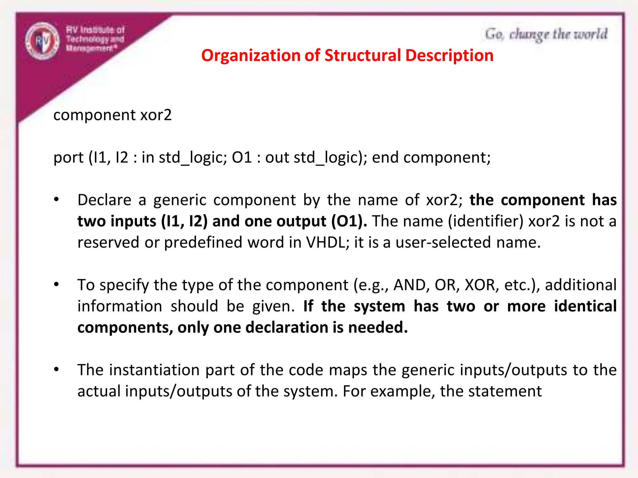 component xor2
port (I1, I2 : in std_logic; O1 : out std_logic); end component;
• Declare a generic component by the name of xor2; the component has
two inputs (I1, I2) and one output (O1). The name (identifier) xor2 is not a
reserved or predefined word in VHDL; it is a user-selected name.
• To specify the type of the component (e.g., AND, OR, XOR, etc.), additional
information should be given. If the system has two or more identical
components, only one declaration is needed.
• The instantiation part of the code maps the generic inputs/outputs to the
actual inputs/outputs of the system. For example, the statement
Organization of Structural Description
 