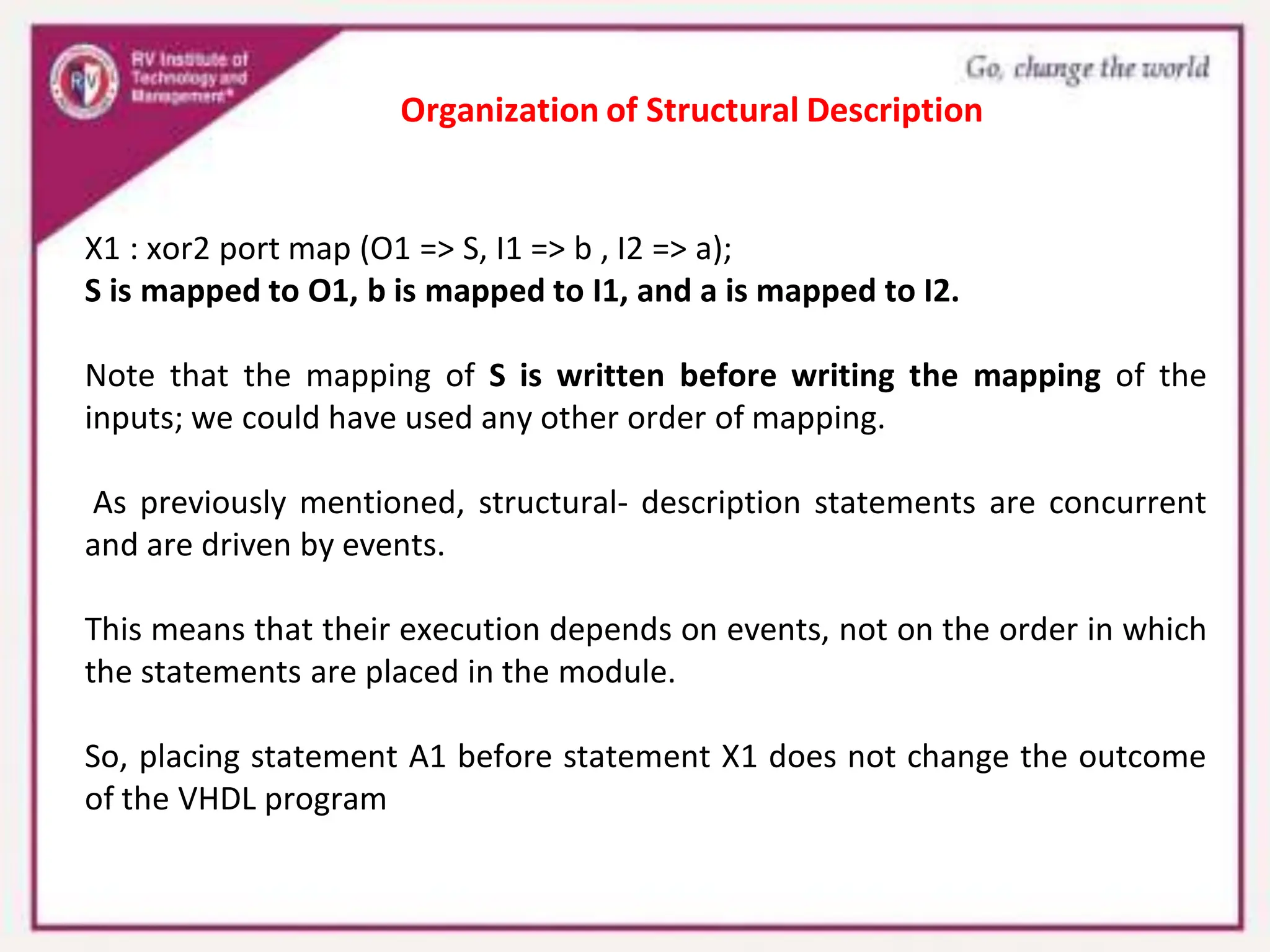 X1 : xor2 port map (O1 => S, I1 => b , I2 => a);
S is mapped to O1, b is mapped to I1, and a is mapped to I2.
Note that the mapping of S is written before writing the mapping of the
inputs; we could have used any other order of mapping.
As previously mentioned, structural- description statements are concurrent
and are driven by events.
This means that their execution depends on events, not on the order in which
the statements are placed in the module.
So, placing statement A1 before statement X1 does not change the outcome
of the VHDL program
Organization of Structural Description
 