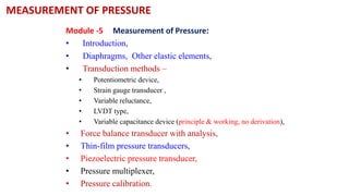 MEASUREMENT OF PRESSURE
Module -5 Measurement of Pressure:
• Introduction,
• Diaphragms, Other elastic elements,
• Transduction methods –
• Potentiometric device,
• Strain gauge transducer ,
• Variable reluctance,
• LVDT type,
• Variable capacitance device (principle & working, no derivation),
• Force balance transducer with analysis,
• Thin-film pressure transducers,
• Piezoelectric pressure transducer,
• Pressure multiplexer,
• Pressure calibration.
 