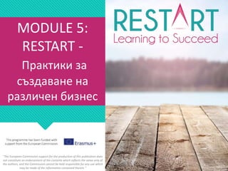 MODULE 5:
RESTART -
Практики за
създаване на
различен бизнес
"The European Commission support for the production of this publication does
not constitute an endorsement of the contents which reflects the views only of
the authors, and the Commission cannot be held responsible for any use which
may be made of the information contained therein."
 