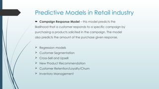 Predictive Models in Retail industry
 Campaign Response Model – this model predicts the
likelihood that a customer responds to a specific campaign by
purchasing a products solicited in the campaign. The model
also predicts the amount of the purchase given response.
 Regression models
 Customer Segmentation
 Cross-Sell and Upsell
 New Product Recommendation
 Customer Retention/Loyalty/Churn
 Inventory Management
 