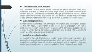  Customer lifetime value analytics
The Customer Lifetime Value model provides the predicted yield from each
customer over the customer life cycle. High priority customers can be given
loyalty bonuses, preferential treatment through personalized service, better
credit norms for contract subscribers etc. This analytics model may be utilized
across all the functions like marketing, credit Risk, customer service and so on.
 Customer segmentation
Customers are segmented both at the pre-subscription and subscription phases.
At the first stage, segmentation helps reach out to prospects with higher
predicted conversion rates, thereby increasing the campaign success rate as
well as the ROI. During campaigns, subscribers are divided into segments to
which specific campaigns are targeted.
 Marketing spend optimization
A Marketing Spend Optimization model helps marketing managers and
product managers take decisions based on what works and what does not. This
analytics model has been of considerable benefit to the marketing function,
and is hence widely used to improve marketing Return on Investment (ROI).
 