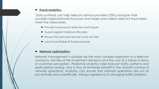  Fraud analytics
Data synthesis can help telecom service providers (TSPs) navigate their
complex organizational structures and target and collect relevant fraud data
when the need arises.
 Provide future-proof detection techniques
 Guard against habitual offenders
 Ensure that pre-paid service is truly risk free
 Launch profitable IP-based services
 Network optimization
Network management is possibly be the most complex operation in a telecom
company, the size of the investment decisions and the cost of a failure in terms
of customer perception. Predictive analytics help forecast traffic patterns and
peak period routing, and is thus of immense benefit in the smooth running of
network operations. Analytics can ensure that network operations are run as
pro-actively and scientifically, taking cognizance of changing traffic patterns.
 