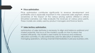  Price optimization
Price optimization contributes significantly to revenue development and
profitability and is especially important in the corporate sales segment, where
awareness of the impact of the various pricing options offered is critical.
Simulated scenarios can help evaluate the revenues at various price points.
These models are widely used by product managers and finance teams.
 Sales territory optimization
optimization of sales territories is necessary to align and balance workload and
market potential. the focus of the model is usually on how to reach the
markets efficiently, this model is used mainly for revenue and workload
allocation activities. It’s also extensively used for allocation of territory for
managing operations, among channel intermediaries in pre-pay business units.
 