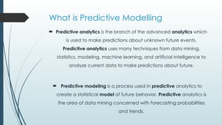 What is Predictive Modelling
 Predictive analytics is the branch of the advanced analytics which
is used to make predictions about unknown future events.
Predictive analytics uses many techniques from data mining,
statistics, modeling, machine learning, and artificial intelligence to
analyze current data to make predictions about future.
 Predictive modeling is a process used in predictive analytics to
create a statistical model of future behavior. Predictive analytics is
the area of data mining concerned with forecasting probabilities
and trends.
 