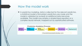 How the model work
 In predictive modeling, data is collected for the relevant predictors,
a statistical model is formulated, predictions are made and the
model is validated (or revised) as additional data becomes
available. The model may employ a simple linear equation or a
complex neural network, mapped out by sophisticated software.
 