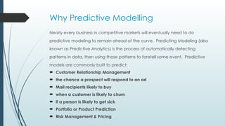Why Predictive Modelling
Nearly every business in competitive markets will eventually need to do
predictive modeling to remain ahead of the curve. Predicting Modeling (also
known as Predictive Analytics) is the process of automatically detecting
patterns in data, then using those patterns to foretell some event. Predictive
models are commonly built to predict:
 Customer Relationship Management
 the chance a prospect will respond to an ad
 Mail recipients likely to buy
 when a customer is likely to churn
 if a person is likely to get sick
 Portfolio or Product Prediction
 Risk Management & Pricing
 