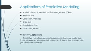 Applications of Predictive Modelling
 Analytical customer relationship management (CRM)
 Health Care
 Collection Analytics
 Cross-cell
 Fraud detection
 Risk management
 Industry Applications
Predictive modelling are used in insurance, banking, marketing,
financial services, telecommunications, retail, travel, healthcare, oil &
gas and other industries.
 
