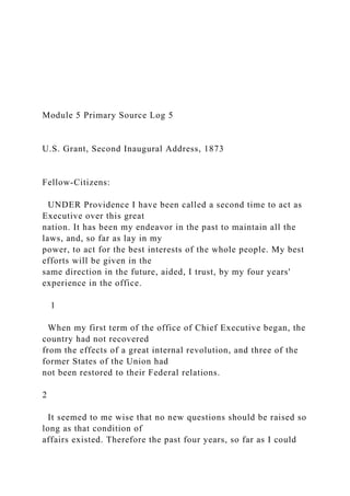 Module 5 Primary Source Log 5
U.S. Grant, Second Inaugural Address, 1873
Fellow-Citizens:
UNDER Providence I have been called a second time to act as
Executive over this great
nation. It has been my endeavor in the past to maintain all the
laws, and, so far as lay in my
power, to act for the best interests of the whole people. My best
efforts will be given in the
same direction in the future, aided, I trust, by my four years'
experience in the office.
1
When my first term of the office of Chief Executive began, the
country had not recovered
from the effects of a great internal revolution, and three of the
former States of the Union had
not been restored to their Federal relations.
2
It seemed to me wise that no new questions should be raised so
long as that condition of
affairs existed. Therefore the past four years, so far as I could
 