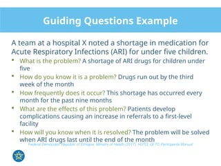 Guiding Questions Example
A team at a hospital X noted a shortage in medication for
Acute Respiratory Infections (ARI) for under five children.
 What is the problem? A shortage of ARI drugs for children under
five
 How do you know it is a problem? Drugs run out by the third
week of the month
 How frequently does it occur? This shortage has occurred every
month for the past nine months
 What are the effects of this problem? Patients develop
complications causing an increase in referrals to a first-level
facility
 How will you know when it is resolved? The problem will be solved
when ARI drugs last until the end of the month
Federal Democratic Republic of Ethiopia, Ministry of Health (2017), HSTQ, QI-TC Participants Manual
 