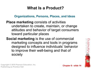 What Is a Product? Place marketing  consists of activities undertaken to create, maintain, or change attitudes and behavior of target consumers toward particular places Social marketing  is the use of commercial marketing concepts and tools in programs designed to influence individuals’ behavior to improve their well-being and that of society Organizations, Persons, Places, and Ideas 