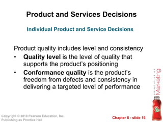Product and Services Decisions Product quality includes level and consistency Quality level  is the level of quality that supports the product’s positioning Conformance quality  is the product’s freedom from defects and consistency in delivering a targeted level of performance Individual Product and Service Decisions 