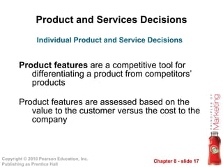 Product and Services Decisions Product features  are a competitive tool for differentiating a product from competitors’ products Product features are assessed based on the value to the customer versus the cost to the company Individual Product and Service Decisions 