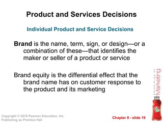 Product and Services Decisions Brand  is the name, term, sign, or design—or a combination of these—that identifies the maker or seller of a product or service Brand equity is the differential effect that the brand name has on customer response to the product and its marketing Individual Product and Service Decisions 