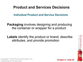 Product and Services Decisions Packaging  involves designing and producing the container or wrapper for a product Labels  identify the product or brand, describe attributes, and provide promotion Individual Product and Service Decisions 