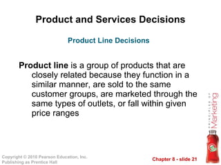 Product and Services Decisions Product line  is a group of products that are closely related because they function in a similar manner, are sold to the same customer groups, are marketed through the same types of outlets, or fall within given price ranges Product Line Decisions 