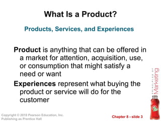 What Is a Product? Product  is anything that can be offered in a market for attention, acquisition, use, or consumption that might satisfy a need or want Experiences  represent what buying the product or service will do for the customer Products, Services, and Experiences 