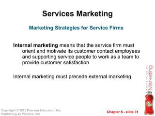 Services Marketing Internal marketing  means that the service firm must orient and motivate its customer contact employees and supporting service people to work as a team to provide customer satisfaction Internal marketing must precede external marketing Marketing Strategies for Service Firms 