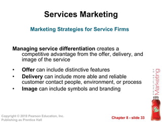 Services Marketing Managing service differentiation  creates a competitive advantage from the offer, delivery, and image of the service Offer  can include distinctive features Delivery  can include more able and reliable customer contact people, environment, or process Image  can include symbols and branding Marketing Strategies for Service Firms 