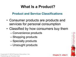 What Is a Product? Consumer products are products and services for personal consumption Classified by how consumers buy them Convenience products Shopping products Specialty products Unsought products Product and Service Classifications 