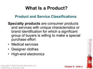 What Is a Product? Specialty products  are consumer products and services with unique characteristics or brand identification for which a significant group of buyers is willing to make a special purchase effort Medical services Designer clothes High-end electronics Product and Service Classifications 