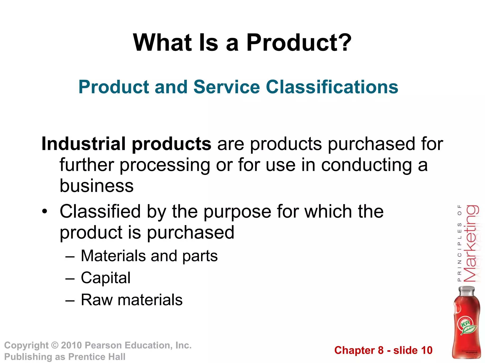 What Is a Product? Industrial products  are products purchased for further processing or for use in conducting a business Classified by the purpose for which the product is purchased Materials and parts Capital Raw materials Product and Service Classifications 