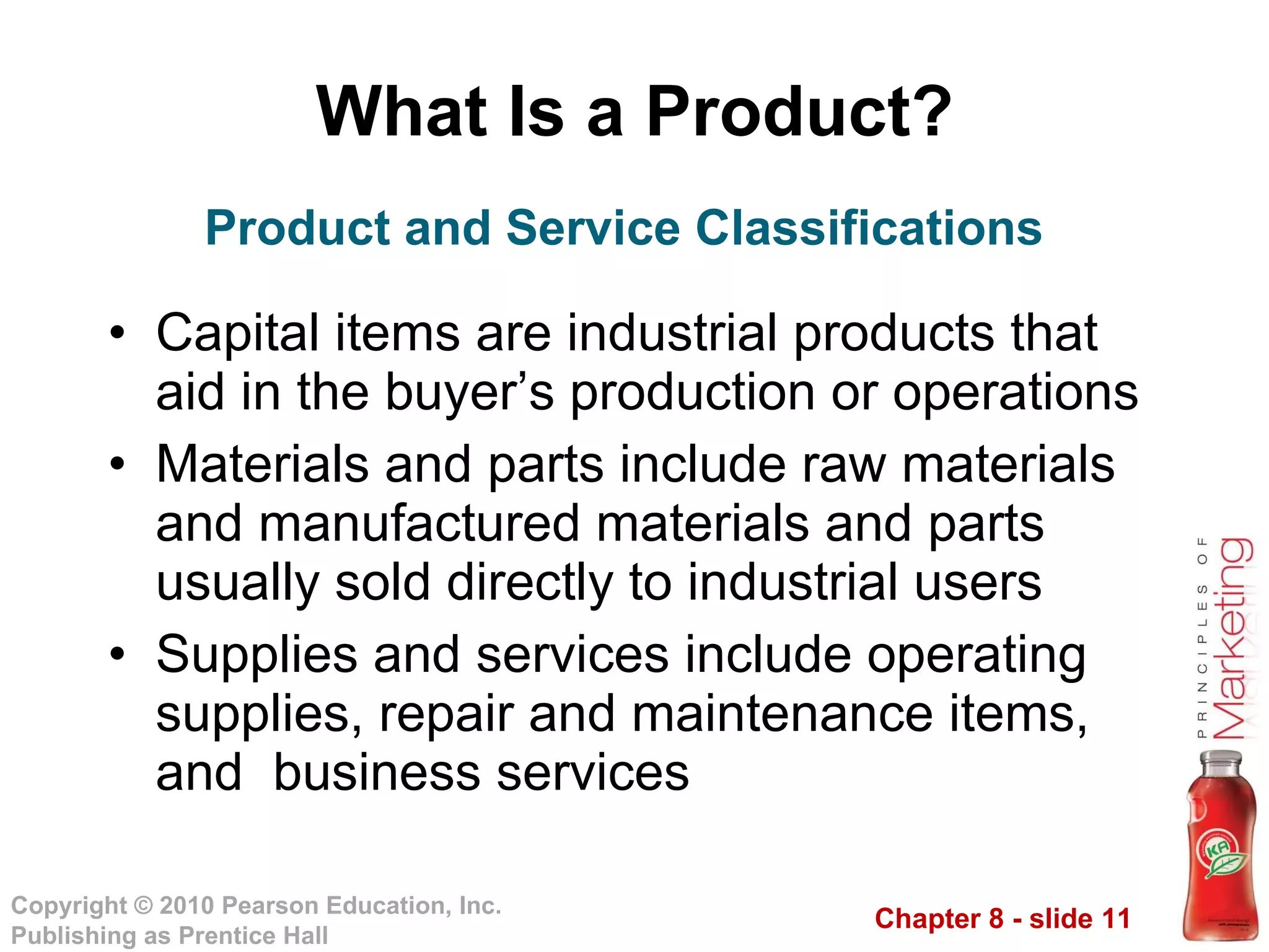 What Is a Product? Capital items are industrial products that aid in the buyer’s production or operations Materials and parts include raw materials and manufactured materials and parts usually sold directly to industrial users Supplies and services include operating supplies, repair and maintenance items, and  business services Product and Service Classifications 