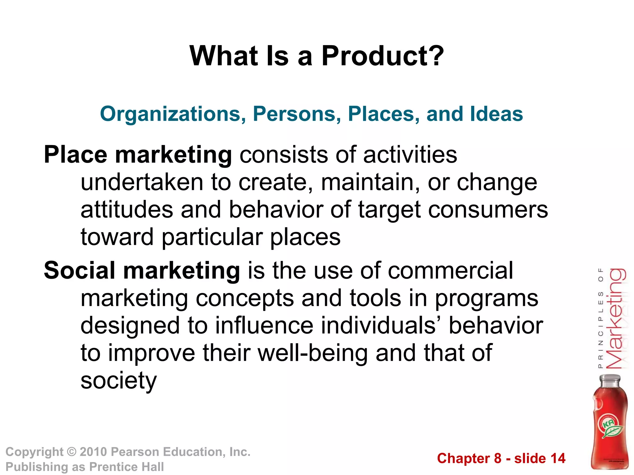 What Is a Product? Place marketing  consists of activities undertaken to create, maintain, or change attitudes and behavior of target consumers toward particular places Social marketing  is the use of commercial marketing concepts and tools in programs designed to influence individuals’ behavior to improve their well-being and that of society Organizations, Persons, Places, and Ideas 