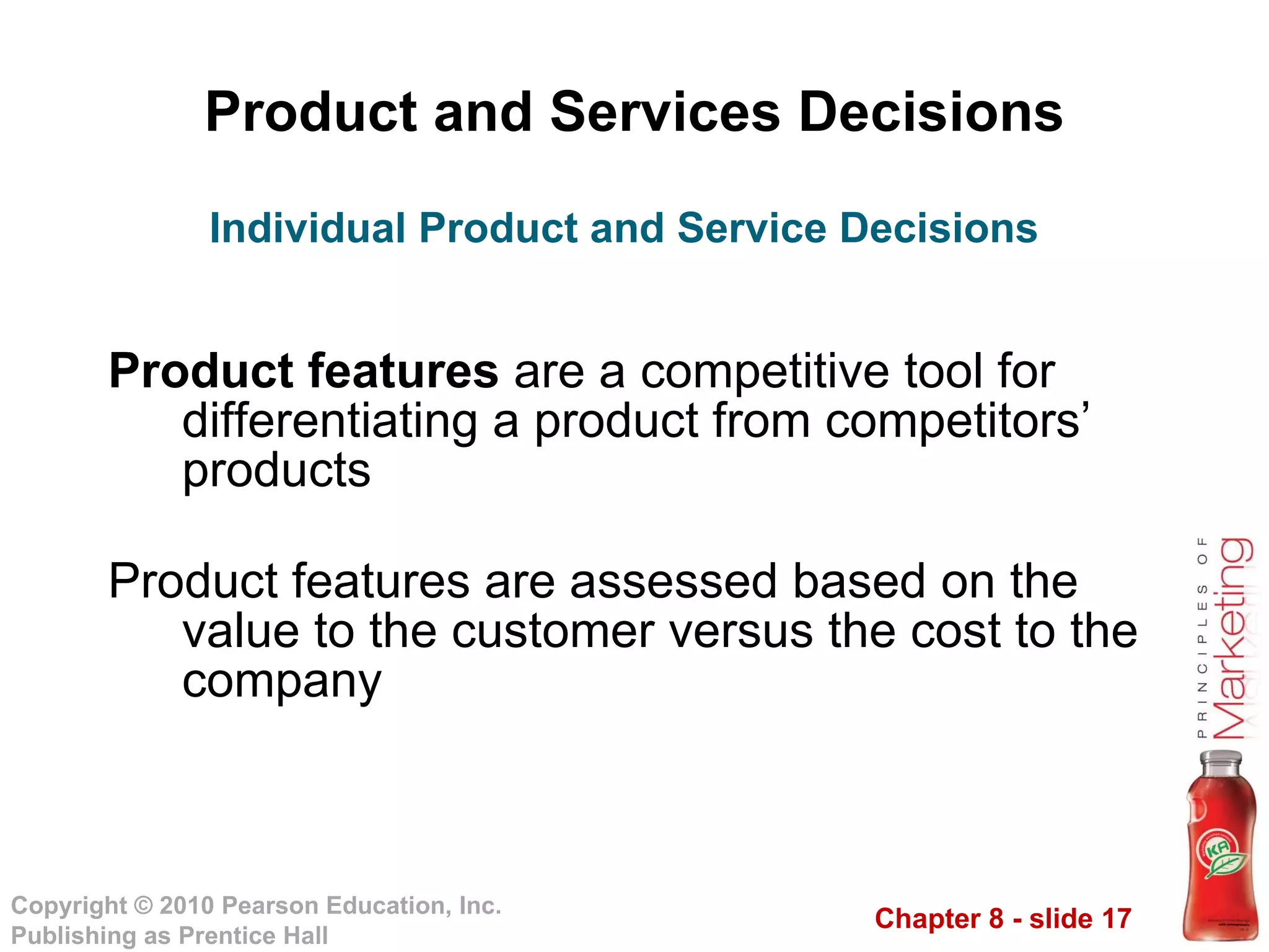 Product and Services Decisions Product features  are a competitive tool for differentiating a product from competitors’ products Product features are assessed based on the value to the customer versus the cost to the company Individual Product and Service Decisions 