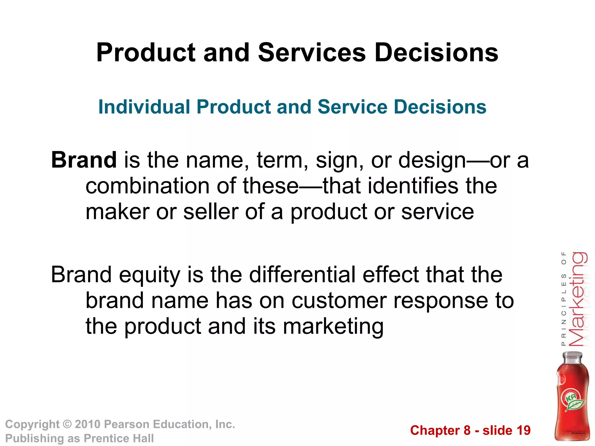 Product and Services Decisions Brand  is the name, term, sign, or design—or a combination of these—that identifies the maker or seller of a product or service Brand equity is the differential effect that the brand name has on customer response to the product and its marketing Individual Product and Service Decisions 