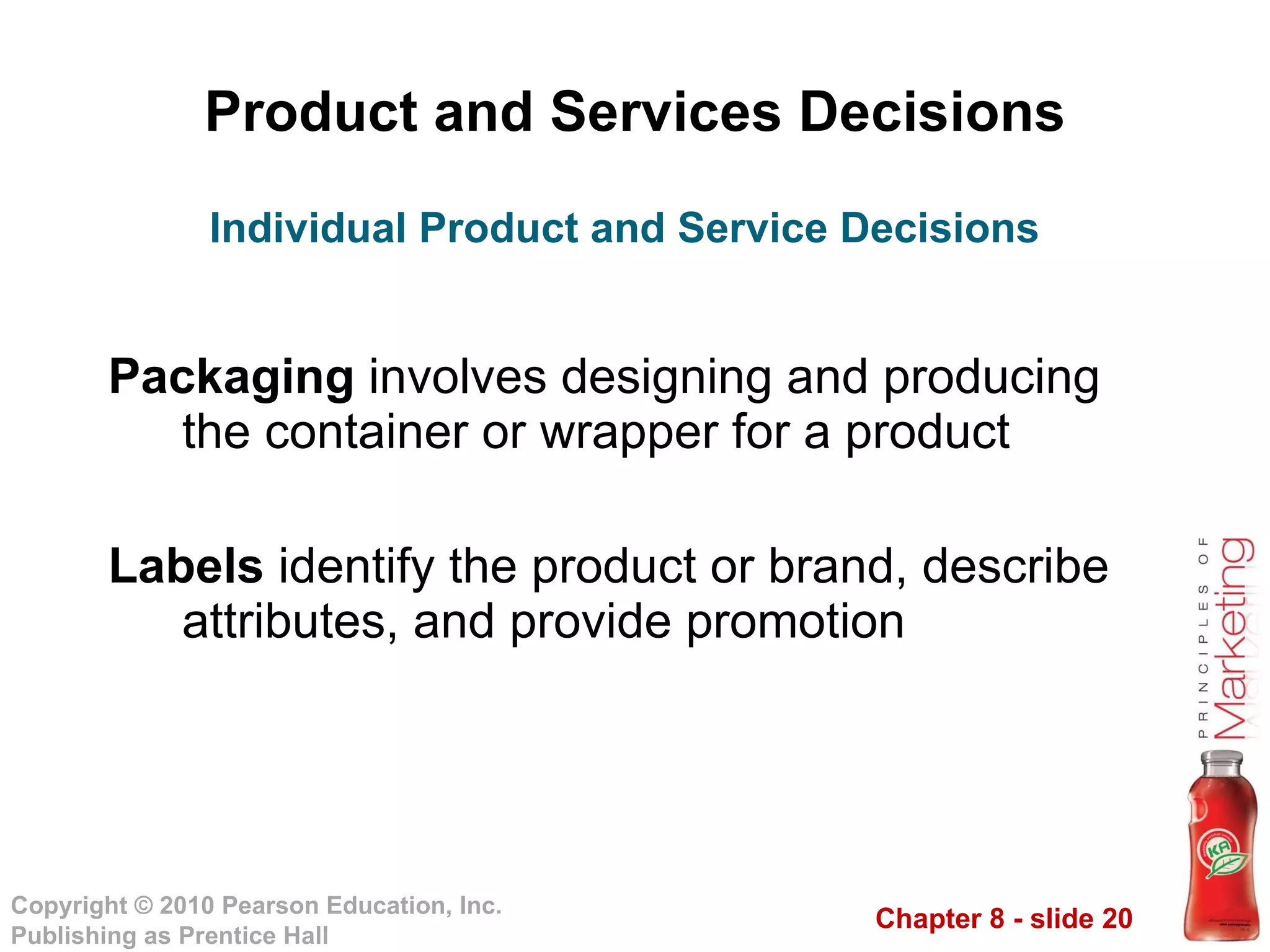 Product and Services Decisions Packaging  involves designing and producing the container or wrapper for a product Labels  identify the product or brand, describe attributes, and provide promotion Individual Product and Service Decisions 