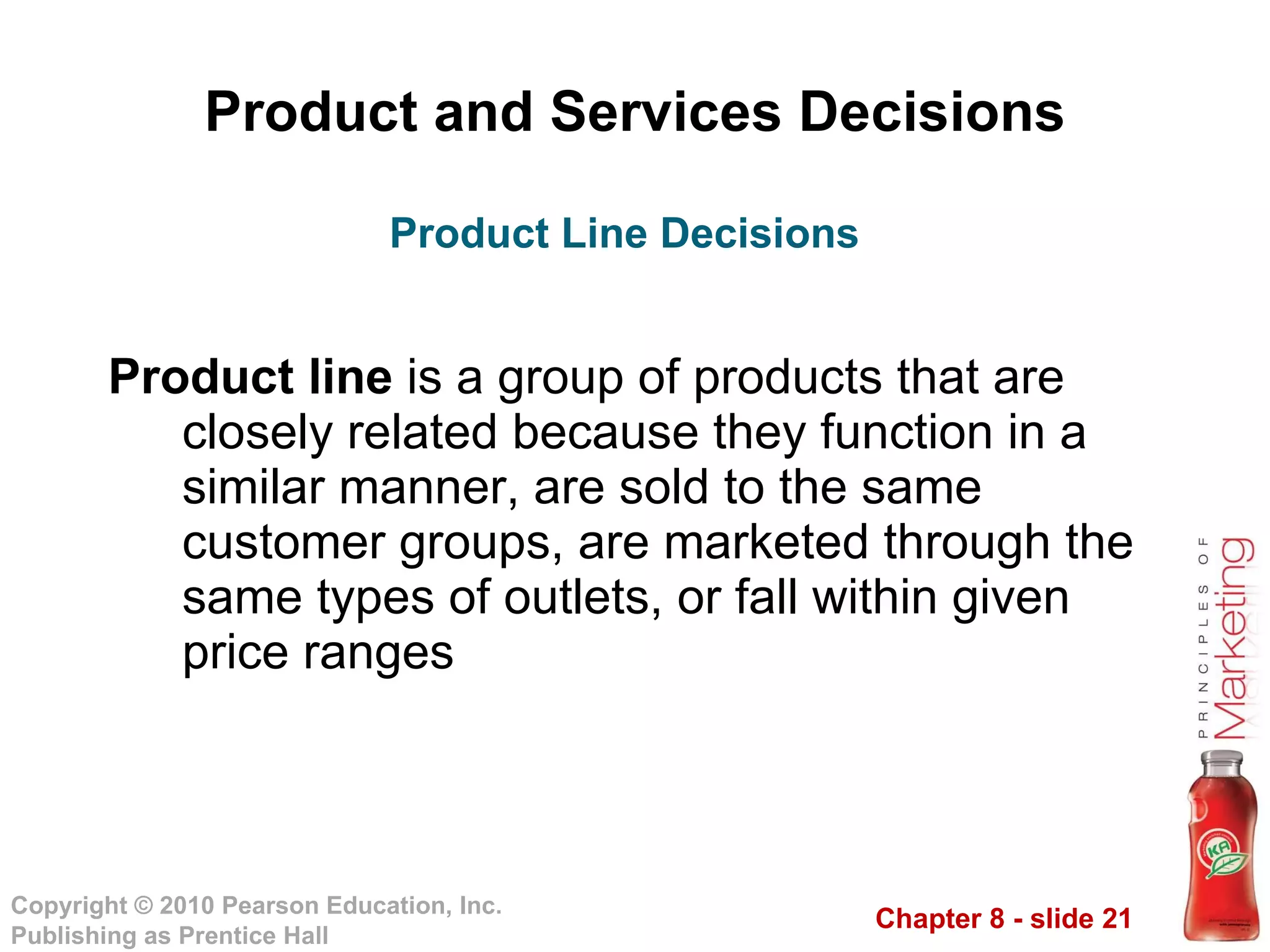 Product and Services Decisions Product line  is a group of products that are closely related because they function in a similar manner, are sold to the same customer groups, are marketed through the same types of outlets, or fall within given price ranges Product Line Decisions 
