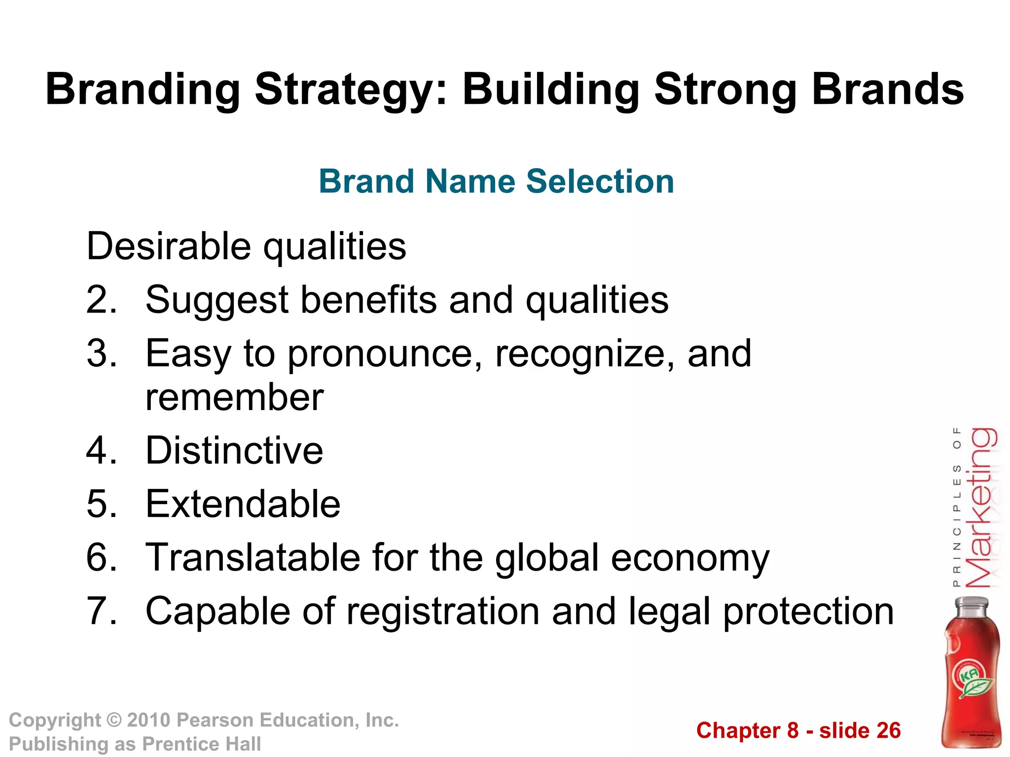 Branding Strategy: Building Strong Brands Desirable qualities  Suggest benefits and qualities Easy to pronounce, recognize, and remember Distinctive Extendable Translatable for the global economy Capable of registration and legal protection Brand Name Selection 