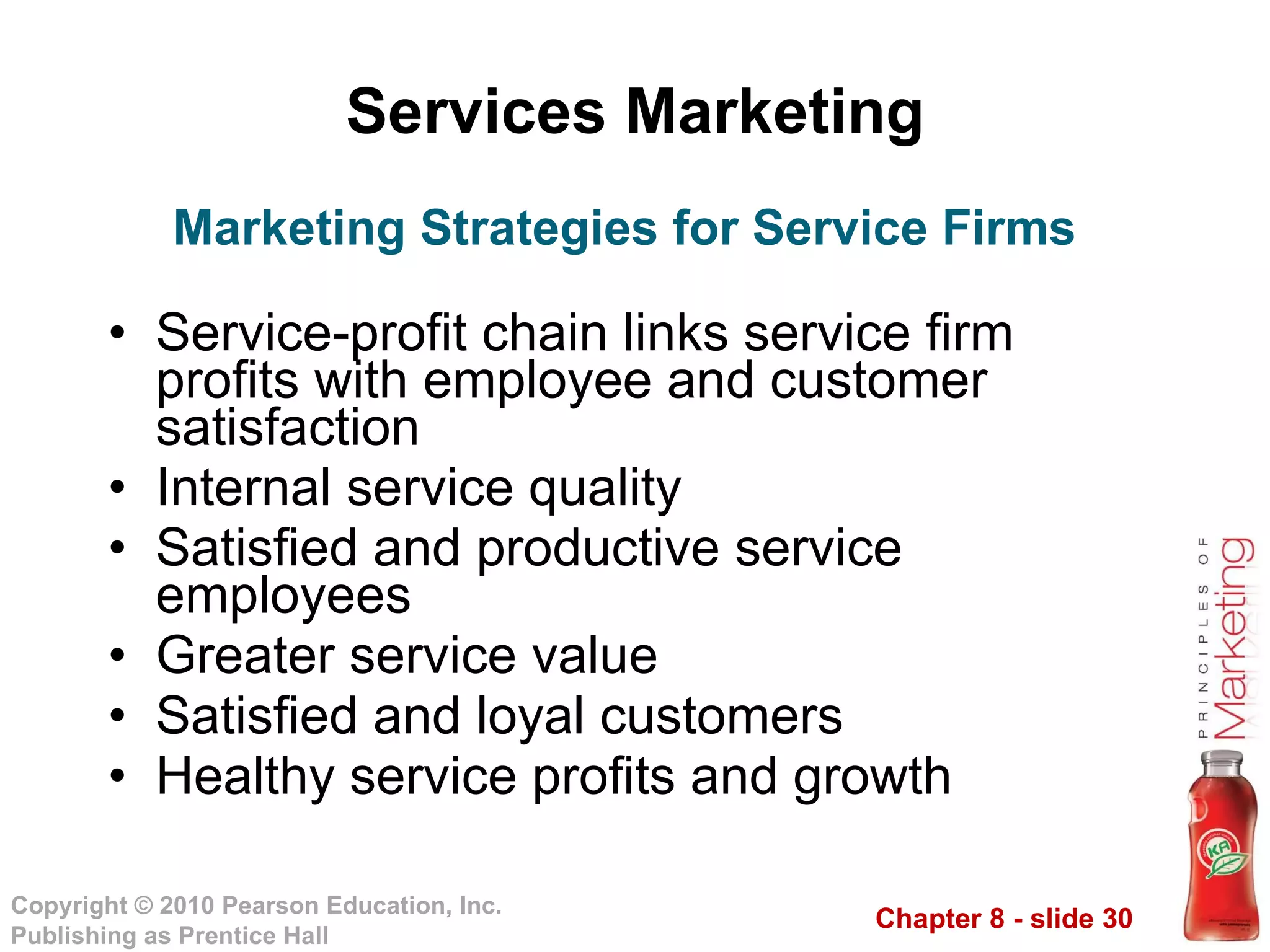 Services Marketing Service-profit chain links service firm profits with employee and customer satisfaction Internal service quality Satisfied and productive service employees Greater service value Satisfied and loyal customers Healthy service profits and growth Marketing Strategies for Service Firms 