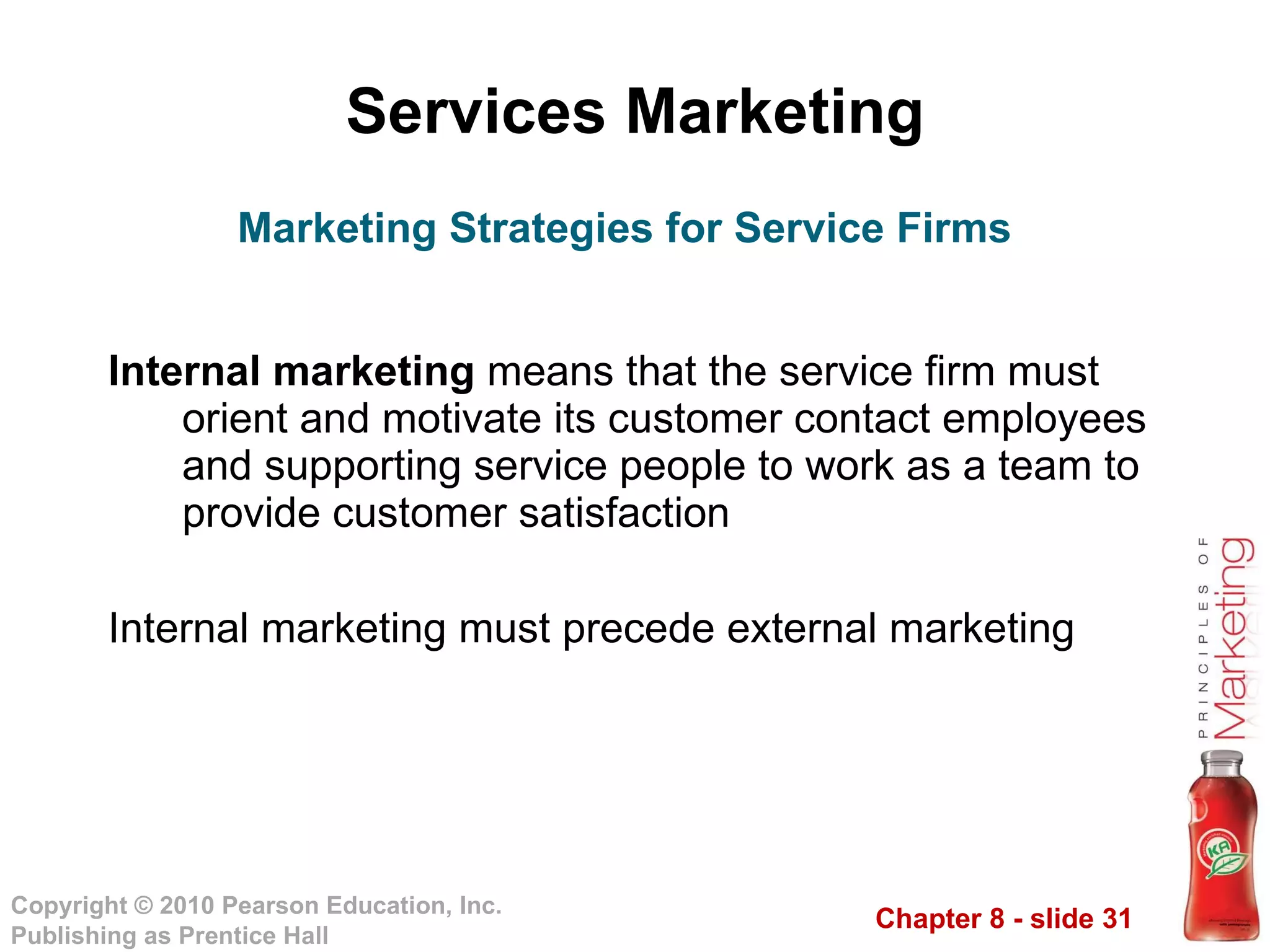 Services Marketing Internal marketing  means that the service firm must orient and motivate its customer contact employees and supporting service people to work as a team to provide customer satisfaction Internal marketing must precede external marketing Marketing Strategies for Service Firms 