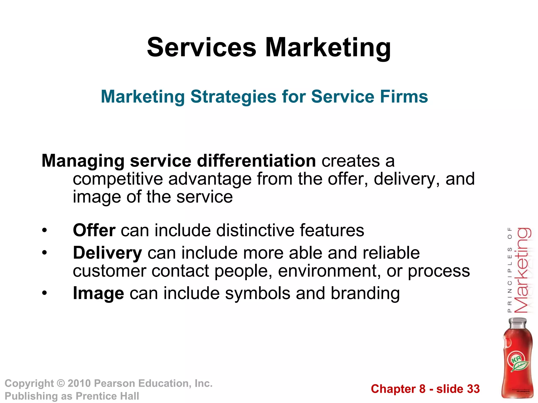 Services Marketing Managing service differentiation  creates a competitive advantage from the offer, delivery, and image of the service Offer  can include distinctive features Delivery  can include more able and reliable customer contact people, environment, or process Image  can include symbols and branding Marketing Strategies for Service Firms 