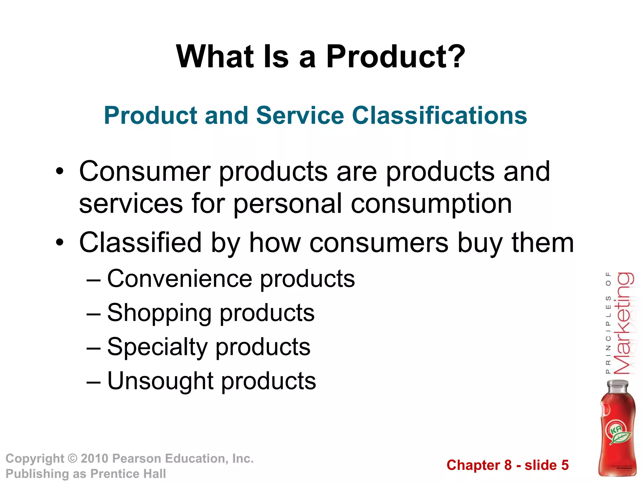 What Is a Product? Consumer products are products and services for personal consumption Classified by how consumers buy them Convenience products Shopping products Specialty products Unsought products Product and Service Classifications 