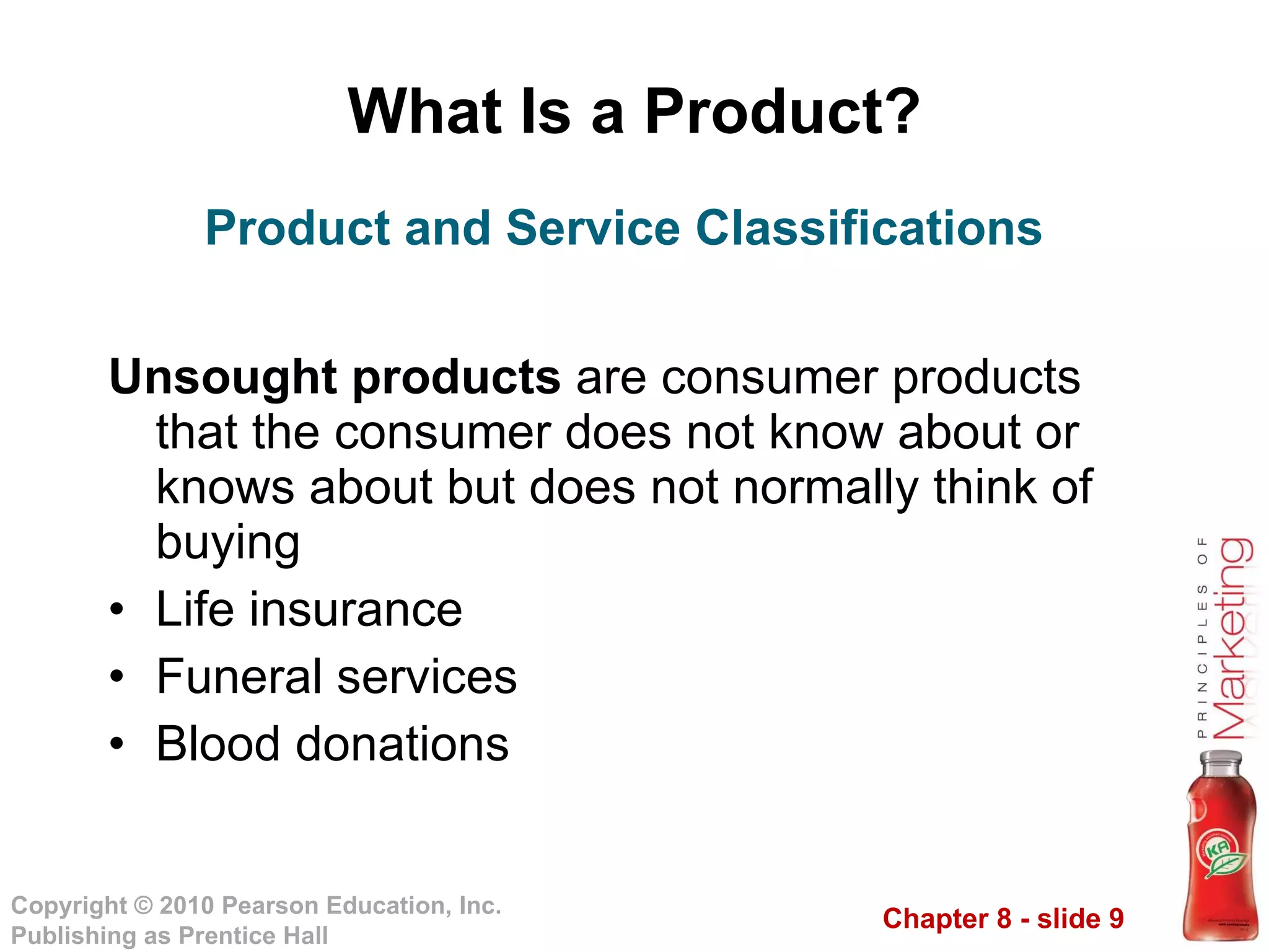 What Is a Product? Unsought products  are consumer products that the consumer does not know about or knows about but does not normally think of buying Life insurance Funeral services Blood donations Product and Service Classifications 