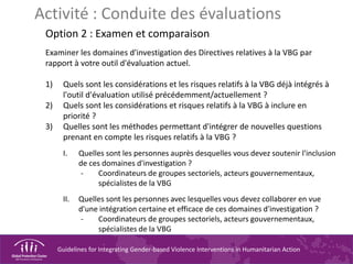 Guidelines for Integrating Gender-based Violence Interventions in Humanitarian Action
Activité : Conduite des évaluations
Option 2 : Examen et comparaison
Examiner les domaines d'investigation des Directives relatives à la VBG par
rapport à votre outil d'évaluation actuel.
1) Quels sont les considérations et les risques relatifs à la VBG déjà intégrés à
l'outil d'évaluation utilisé précédemment/actuellement ?
2) Quels sont les considérations et risques relatifs à la VBG à inclure en
priorité ?
3) Quelles sont les méthodes permettant d'intégrer de nouvelles questions
prenant en compte les risques relatifs à la VBG ?
I. Quelles sont les personnes auprès desquelles vous devez soutenir l'inclusion
de ces domaines d'investigation ?
- Coordinateurs de groupes sectoriels, acteurs gouvernementaux,
spécialistes de la VBG
II. Quelles sont les personnes avec lesquelles vous devez collaborer en vue
d'une intégration certaine et efficace de ces domaines d'investigation ?
- Coordinateurs de groupes sectoriels, acteurs gouvernementaux,
spécialistes de la VBG