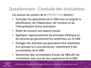 Guidelines for Integrating Gender-based Violence Interventions in Humanitarian Action
Questionnaire : Conduite des évaluations
Les acteurs du secteur de la PROTECTION doivent :
• Consulter les spécialistes de la VBG tout au long de la
planification, de l'élaboration, de l'analyse et de
l'interprétation d'une évaluation
• Éviter de recourir aux experts locaux
• Appliquer rigoureusement les principes d’éthique et
de sécurité qui gouvernent les recherches sur la VBG
• Partager des données qui pourraient être rattachées
à un groupe ou à une personne, notamment à des
survivant(e)s de la VBG
• Rechercher des survivant(e)s d'actes de VBG afin de
s'entretenir avec eux de leur expérience de la VBG