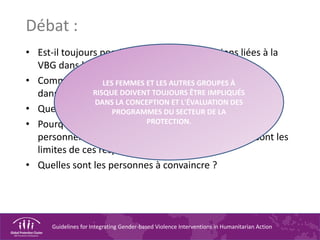 Guidelines for Integrating Gender-based Violence Interventions in Humanitarian Action
Débat :
• Est-il toujours possible d'intégrer les questions liées à la
VBG dans les évaluations initiales ?
• Comment s'assurer de l'inclusion des groupes à risque
dans les évaluations ?
• Quelles sont les personnes devant être impliquées ?
• Pourquoi ces responsabilités incombent-elles au
personnel du secteur de la PROTECTION ? Quelles sont les
limites de ces responsabilités ?
• Quelles sont les personnes à convaincre ?
LES FEMMES ET LES AUTRES GROUPES À
RISQUE DOIVENT TOUJOURS ÊTRE IMPLIQUÉS
DANS LA CONCEPTION ET L'ÉVALUATION DES
PROGRAMMES DU SECTEUR DE LA
PROTECTION.