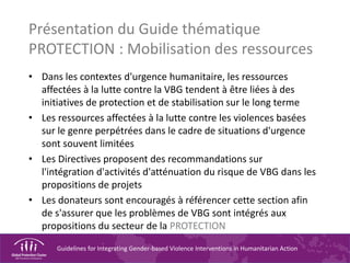 Guidelines for Integrating Gender-based Violence Interventions in Humanitarian Action
Présentation du Guide thématique
PROTECTION : Mobilisation des ressources
• Dans les contextes d'urgence humanitaire, les ressources
affectées à la lutte contre la VBG tendent à être liées à des
initiatives de protection et de stabilisation sur le long terme
• Les ressources affectées à la lutte contre les violences basées
sur le genre perpétrées dans le cadre de situations d'urgence
sont souvent limitées
• Les Directives proposent des recommandations sur
l'intégration d'activités d'atténuation du risque de VBG dans les
propositions de projets
• Les donateurs sont encouragés à référencer cette section afin
de s'assurer que les problèmes de VBG sont intégrés aux
propositions du secteur de la PROTECTION