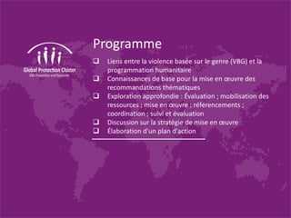 Programme
Liens entre la violence basée sur le genre (VBG) et la
programmation humanitaire
Connaissances de base pour la mise en œuvre des
recommandations thématiques
Exploration approfondie : Évaluation ; mobilisation des
ressources ; mise en œuvre ; référencements ;
coordination ; suivi et évaluation
Discussion sur la stratégie de mise en œuvre
Élaboration d'un plan d'action